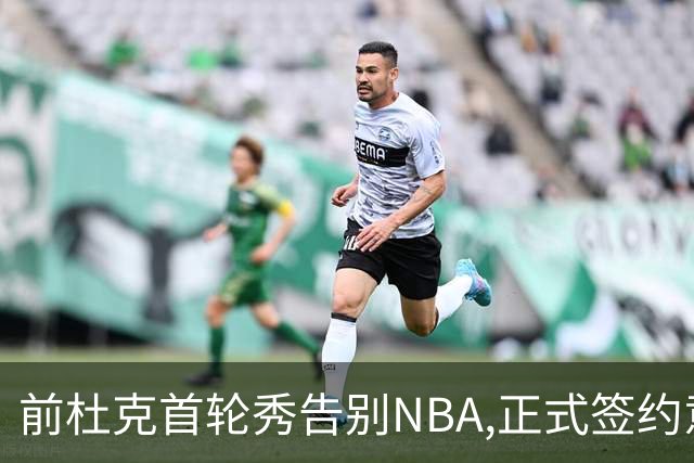 前杜克首轮秀告别NBA,正式签约意甲劲旅转战欧洲