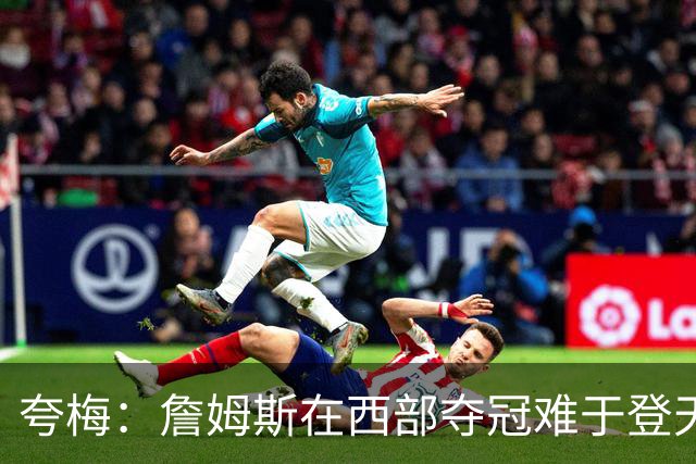夸梅：詹姆斯在西部夺冠难于登天 前五都是怪物 去费城是绝佳机会