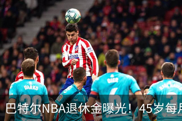 巴特尔NBA退休金曝光！45岁每月领钱，62岁后待遇更加惊人