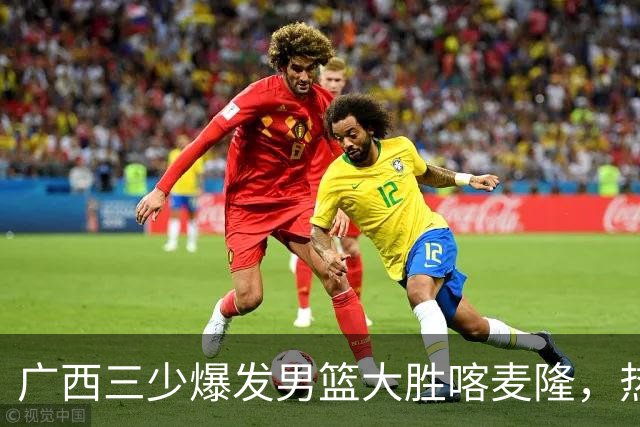 广西三少爆发男篮大胜喀麦隆，热身赛强势需延续到正赛